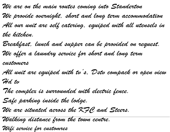 We are on the main routes coming into Standerton We provide overnight, short and long term accommodation All our unit are self catering, equiped with all utensels in the kitchen. Breakfast, lunch and supper can be provided on request. We offer a laundry service for short and long term customers All unit are equiped with tv’s, Dstv compack or open view Hd tv The complex is surrounded with electric fence. Safe parking inside the lodge. We are situated across the KFC and Steers. Walking distance from the town centre. Wifi service for customres
