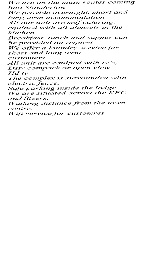 We are on the main routes coming into Standerton We provide overnight, short and long term accommodation All our unit are self catering, equiped with all utensels in the kitchen. Breakfast, lunch and supper can be provided on request. We offer a laundry service for short and long term customers All unit are equiped with tvs, Dstv compack or open view Hd tv The complex is surrounded with electric fence. Safe parking inside the lodge. We are situated across the KFC and Steers. Walking distance from the town centre. Wifi service for customres