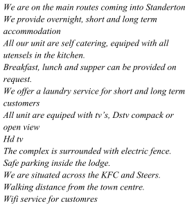 We are on the main routes coming into Standerton We provide overnight, short and long term accommodation All our unit are self catering, equiped with all utensels in the kitchen. Breakfast, lunch and supper can be provided on request. We offer a laundry service for short and long term customers All unit are equiped with tvs, Dstv compack or open view Hd tv The complex is surrounded with electric fence. Safe parking inside the lodge. We are situated across the KFC and Steers. Walking distance from the town centre. Wifi service for customres